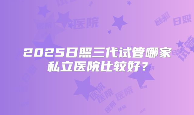 2025日照三代试管哪家私立医院比较好？