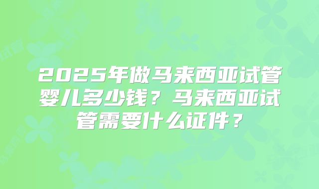 2025年做马来西亚试管婴儿多少钱?马来西亚试管需要什么证件?