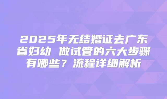 2025年无结婚证去广东省妇幼 做试管的六大步骤有哪些？流程详细解析
