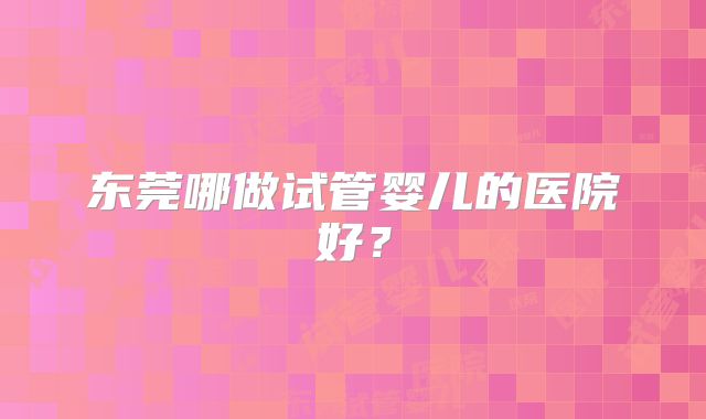 东莞哪做试管婴儿的医院好?