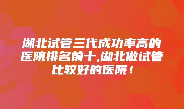 湖北试管三代成功率高的医院排名前十,湖北做试管比较好的医院！