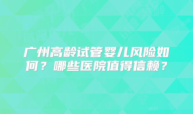 广州高龄试管婴儿风险如何？哪些医院值得信赖？