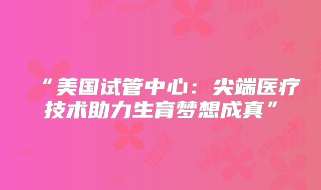 “美国试管中心：尖端医疗技术助力生育梦想成真”