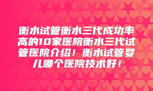 衡水试管衡水三代成功率高的10家医院衡水三代试管医院介绍！衡水试管婴儿哪个医院技术好！