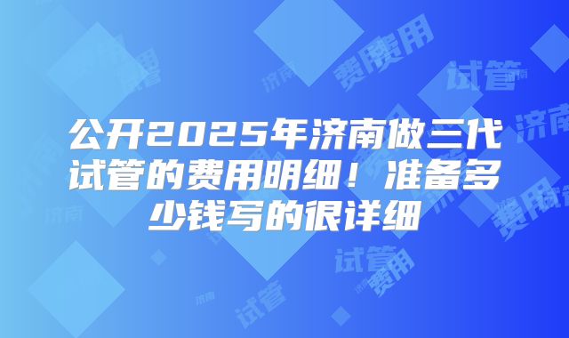 公开2025年济南做三代试管的费用明细！准备多少钱写的很详细