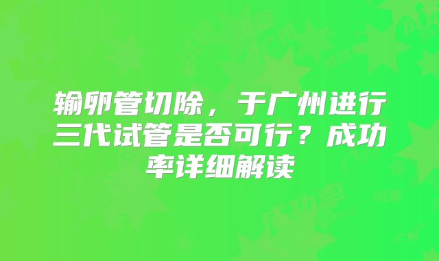 输卵管切除，于广州进行三代试管是否可行？成功率详细解读
