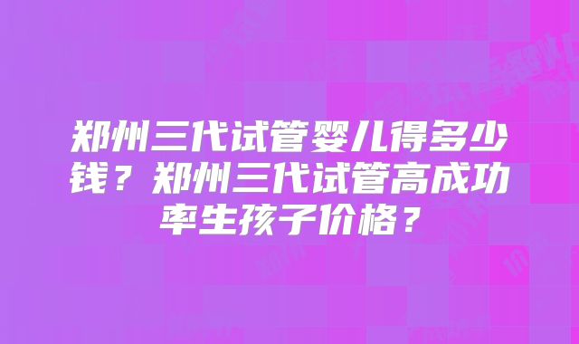 郑州三代试管婴儿得多少钱？郑州三代试管高成功率生孩子价格？