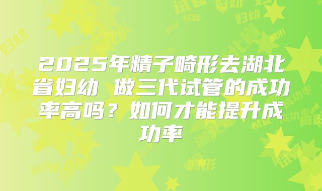 2025年精子畸形去湖北省妇幼 做三代试管的成功率高吗？如何才能提升成功率