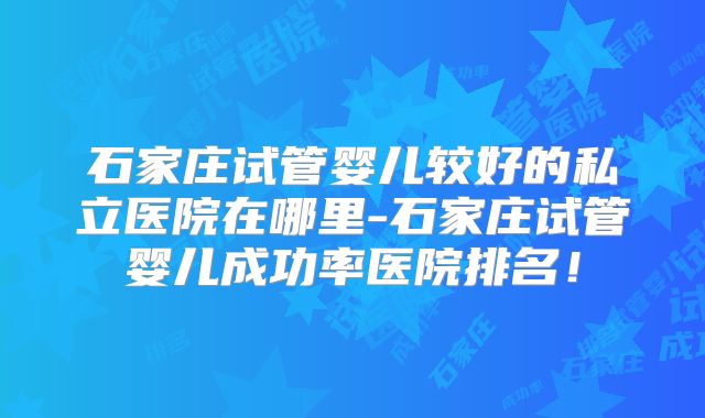 石家庄试管婴儿较好的私立医院在哪里-石家庄试管婴儿成功率医院排名！