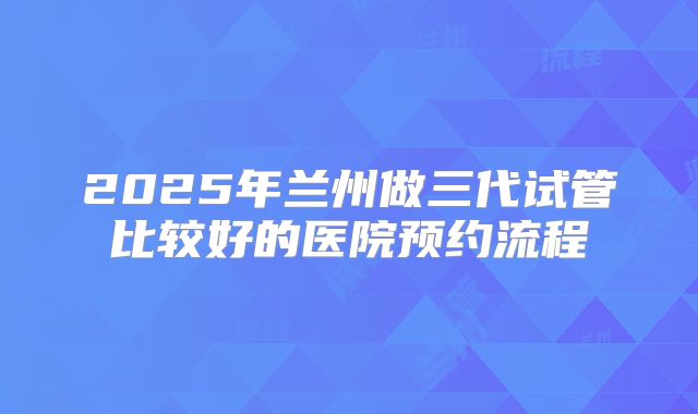 2025年兰州做三代试管比较好的医院预约流程