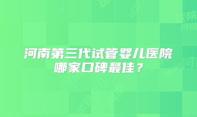 河南第三代试管婴儿医院哪家口碑最佳？