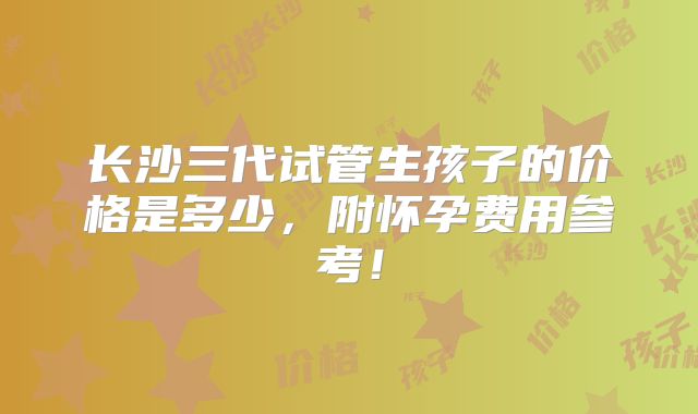 长沙三代试管生孩子的价格是多少,附怀孕费用参考!