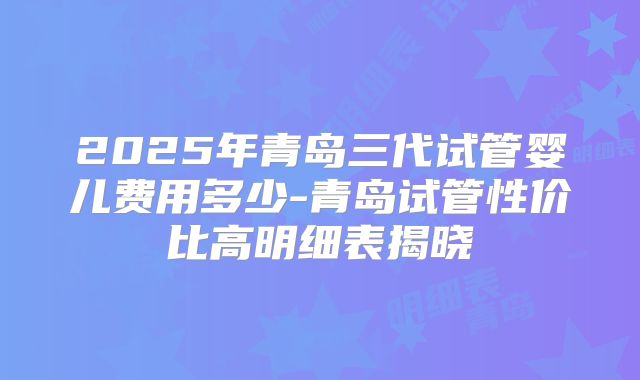 2025年青岛三代试管婴儿费用多少-青岛试管性价比高明细表揭晓