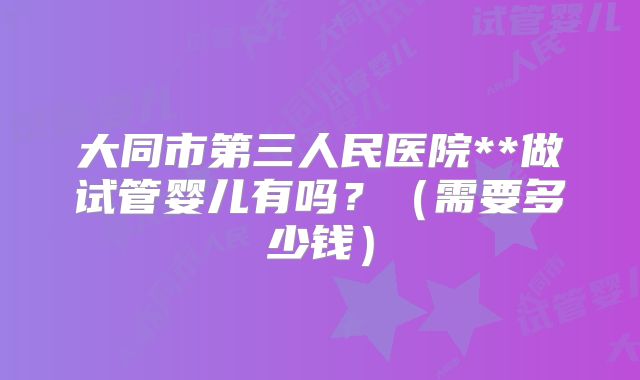 大同市第三人民医院**做试管婴儿有吗?(需要多少钱)