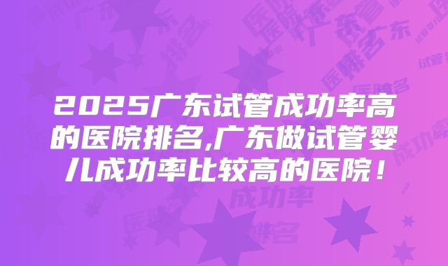 2025广东试管成功率高的医院排名,广东做试管婴儿成功率比较高的医院！