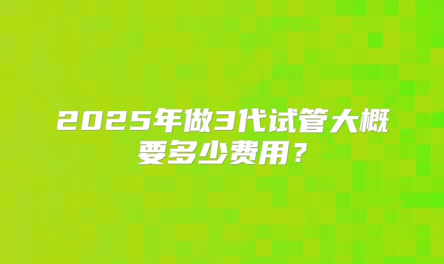 2025年做3代试管大概要多少费用?
