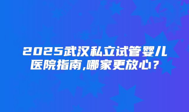 2025武汉私立试管婴儿医院指南,哪家更放心？