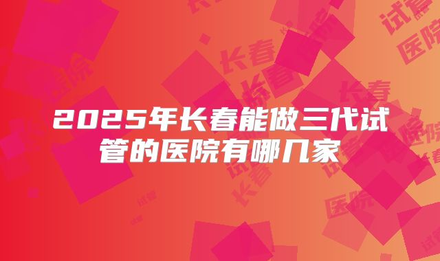 2025年长春能做三代试管的医院有哪几家