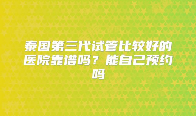 泰国第三代试管比较好的医院靠谱吗？能自己预约吗
