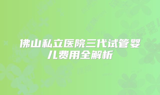 佛山私立医院三代试管婴儿费用全解析