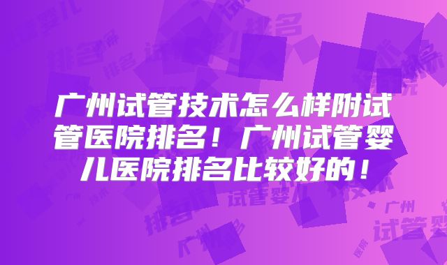 广州试管技术怎么样附试管医院排名！广州试管婴儿医院排名比较好的！