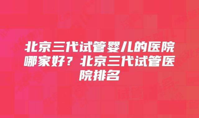 北京三代试管婴儿的医院哪家好？北京三代试管医院排名