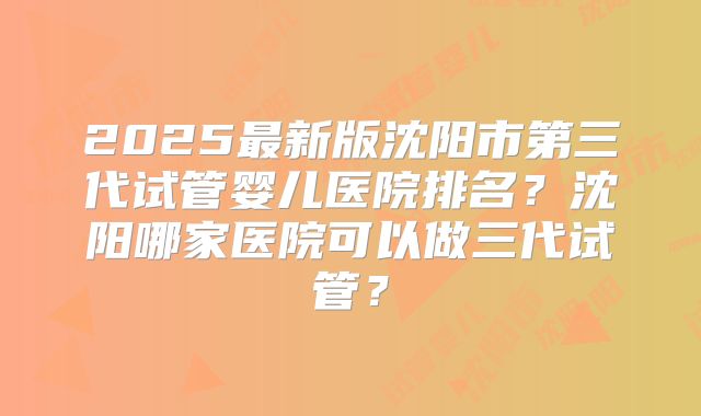 2025最新版沈阳市第三代试管婴儿医院排名？沈阳哪家医院可以做三代试管？