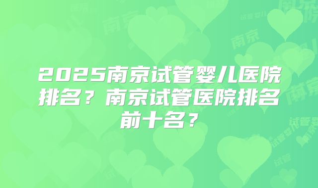 2025南京试管婴儿医院排名？南京试管医院排名前十名？