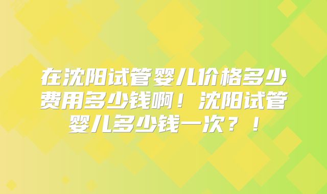 在沈阳试管婴儿价格多少费用多少钱啊！沈阳试管婴儿多少钱一次？！