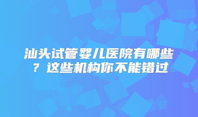 汕头试管婴儿医院有哪些？这些机构你不能错过