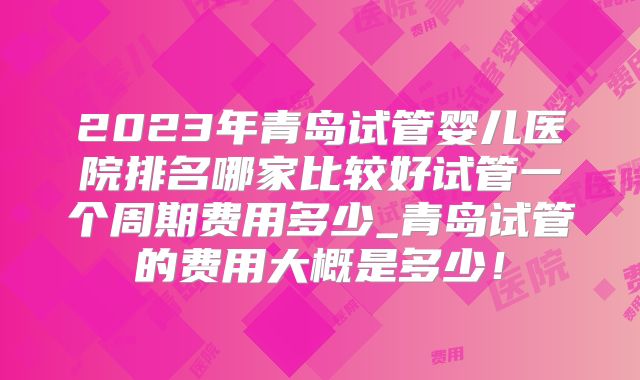 2023年青岛试管婴儿医院排名哪家比较好试管一个周期费用多少_青岛试管的费用大概是多少!