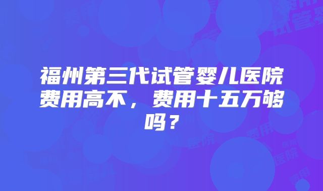 福州第三代试管婴儿医院费用高不,费用十五万够吗?