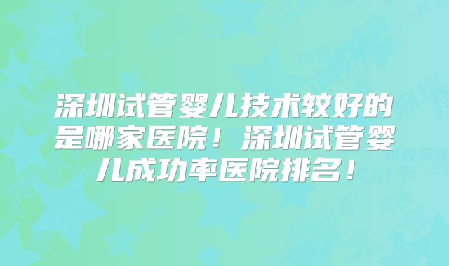 深圳试管婴儿技术较好的是哪家医院!深圳试管婴儿成功率医院排名!