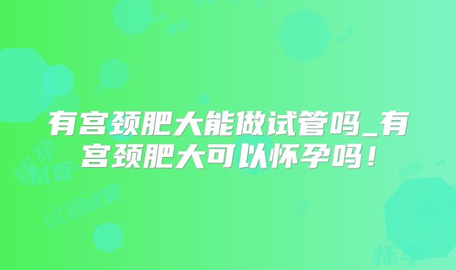 有宫颈肥大能做试管吗_有宫颈肥大可以怀孕吗!