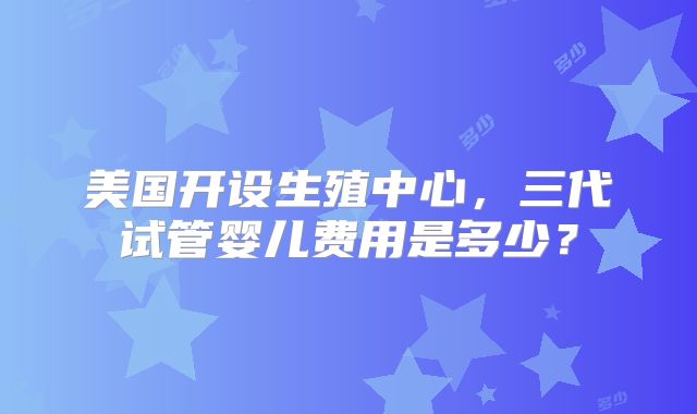 美国开设生殖中心,三代试管婴儿费用是多少?