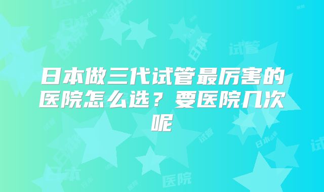 日本做三代试管最厉害的医院怎么选?要医院几次呢