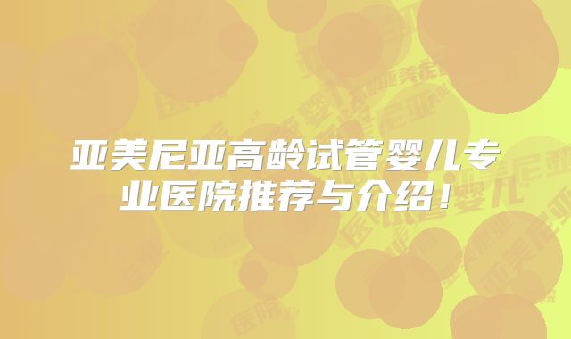 亚美尼亚高龄试管婴儿专业医院推荐与介绍！