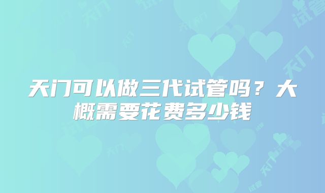 天门可以做三代试管吗?大概需要花费多少钱