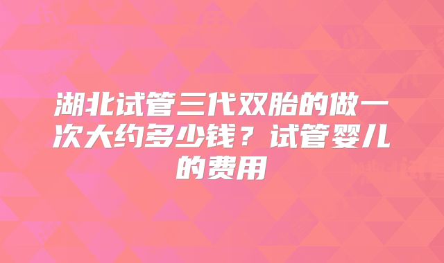 湖北试管三代双胎的做一次大约多少钱?试管婴儿的费用
