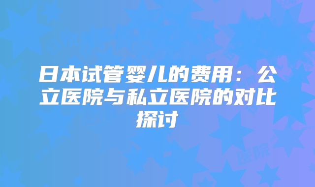 日本试管婴儿的费用：公立医院与私立医院的对比探讨