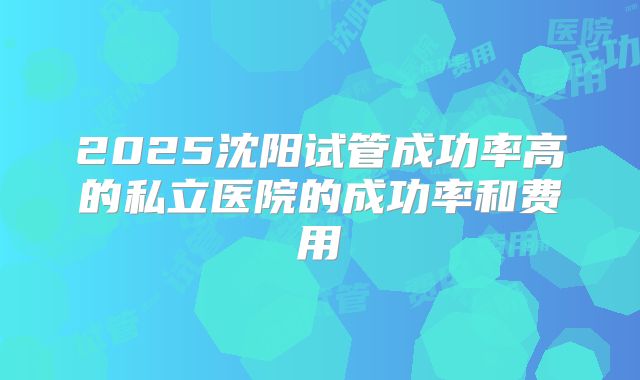 2025沈阳试管成功率高的私立医院的成功率和费用