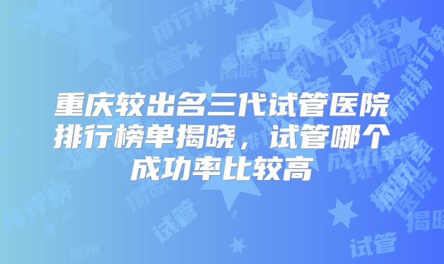 重庆较出名三代试管医院排行榜单揭晓，试管哪个成功率比较高