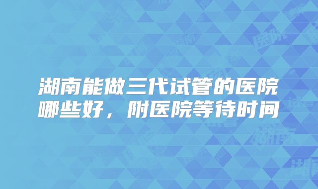 湖南能做三代试管的医院哪些好，附医院等待时间