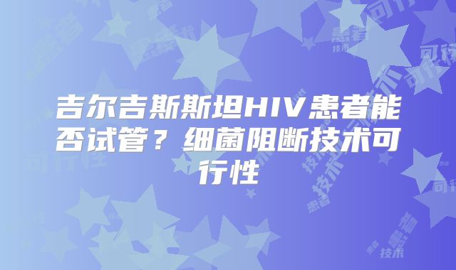 吉尔吉斯斯坦HIV患者能否试管?细菌阻断技术可行性