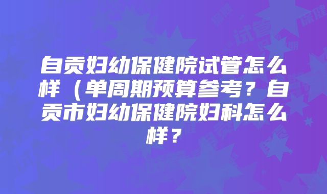 自贡妇幼保健院试管怎么样(单周期预算参考?自贡市妇幼保健院妇科怎么样?