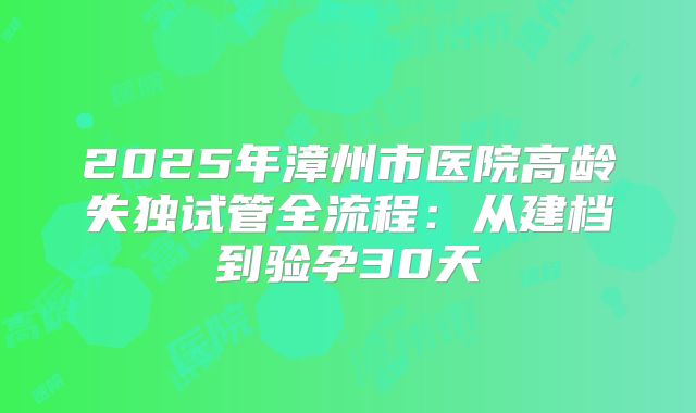 2025年漳州市医院高龄失独试管全流程：从建档到验孕30天