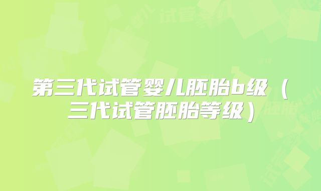 第三代试管婴儿胚胎b级（三代试管胚胎等级）