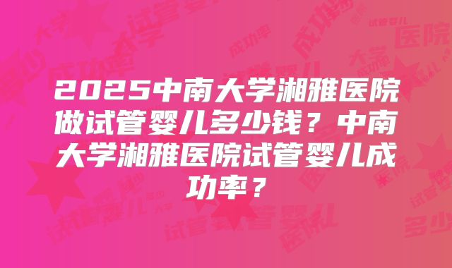 2025中南大学湘雅医院做试管婴儿多少钱？中南大学湘雅医院试管婴儿成功率？
