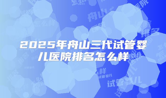 2025年舟山三代试管婴儿医院排名怎么样