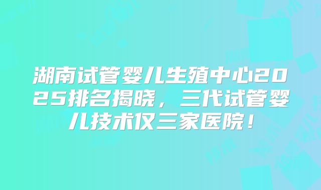 湖南试管婴儿生殖中心2025排名揭晓，三代试管婴儿技术仅三家医院！